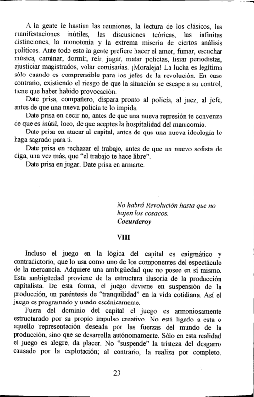 A la gente le hastian las reuniones, la lectura de los clisicos, las manifestaciones iniiles, las  discusiones tedricas, las  infinitas distinciones, Ia monotonia y la extrema miscria de ciertos andlisis politicos. Ante todo esto la gente prefiere hacer el amor, fumar, escuchar misica, caminar, dormir, reir, jugar, matar policias, lisiar periodistas, ajusticiar magistrados, volar comisarias. {Moraleja! La lucha es legitima sélo cuando es comprensible para los jefes de la revolucion. En caso contrario, existiendo el riesgo de que la situacién se escape a su control, tiene que haber habido provocacion  Date prisa, compaiiero, dispara pronto al policia, al juez, al jefe, antes de que una nueva policia te lo impida.  Date prisa en decir 1o, antes e que una nueva represion te convenza de que es intil, loco, de que aceptes la hospitalidad del manicomio.  Date prisa en atacar al capital, antes de que una nueva ideologia lo haga sagrado para ti  Date prisa en rechazar el trabajo, antes de que un nuevo sofista de diga, una vez mis, que “el trabajo te hac libre”,  Date prisa en jugar. Date prisa en armarte.  No habrd Revolucion hasta que no bajen los cosacos. Coeurderoy  i  Incluso el juego en la logica del capital es enigmitico y contradictorio, que lo usa como uno de los componentes del especticulo de I mercancia. Adquiere una ambigiiedad que no posee en si mismo. Esta ambigiiedad proviene de la estructura ilusoria de la produccion capitalista. De csta forma, el jucgo deviene en suspension de la produccion, un paréntesis de “tranquilidad” en la vida cotidiana. Asi el Juego es programado y usado escénicamente.  Fuera del dominio del capital el jucgo es armoniosamente estructurado por su propio impulso creativo, No esté ligado a esta o aquellorepresentacion deseada por las fucrzas del mundo de la produccion, sino que se desarrolla autonomamente. Solo en esta realidad el jucgo cs alegre, da placer. No “suspende” la tristeza del desgarmo causado por la explotacion; al contrario, la realiza por completo,  23  